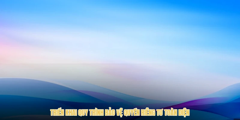 Triển khai quy trình bảo vệ quyền riêng tư toàn diện